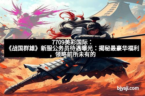 7709美彩国际：《战国群雄》新服公务员待遇曝光：揭秘最豪华福利，领略前所未有的荣耀享受