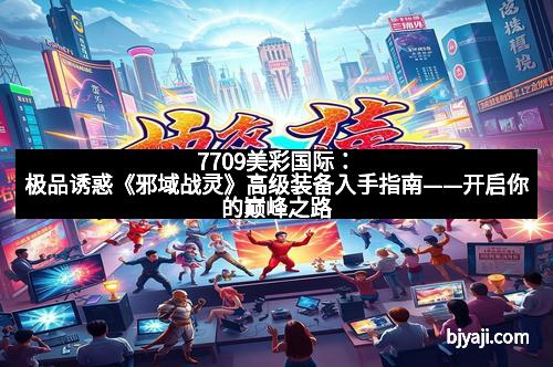 7709美彩国际：极品诱惑《邪域战灵》高级装备入手指南——开启你的巅峰之路